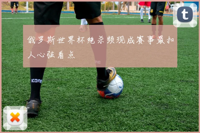 俄罗斯世界杯绝杀频现成赛事最扣人心弦看点