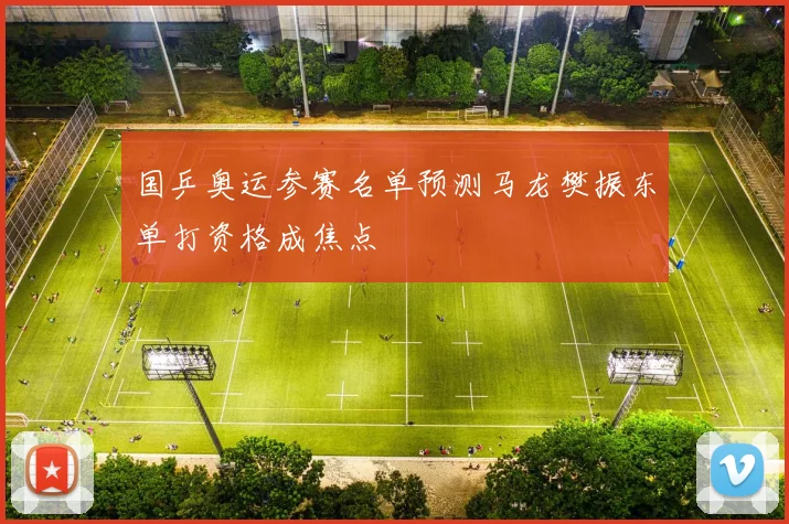 国乒奥运参赛名单预测马龙樊振东单打资格成焦点