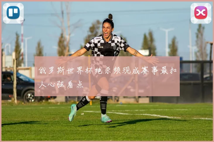 俄罗斯世界杯绝杀频现成赛事最扣人心弦看点