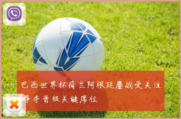 巴西世界杯荷兰阿根廷鏖战受关注 争夺晋级关键席位