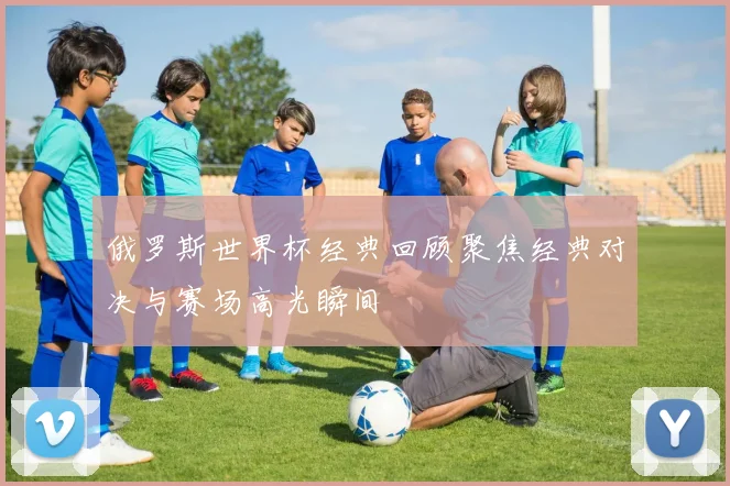俄罗斯世界杯经典回顾聚焦经典对决与赛场高光瞬间