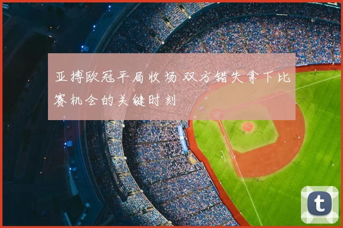 亚搏欧冠平局收场 双方错失拿下比赛机会的关键时刻