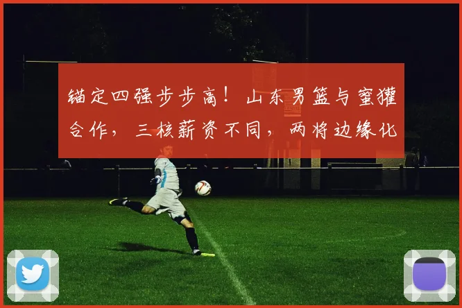 锚定四强步步高!山东男篮与蜜獾合作,三核薪资不同,两将边缘化