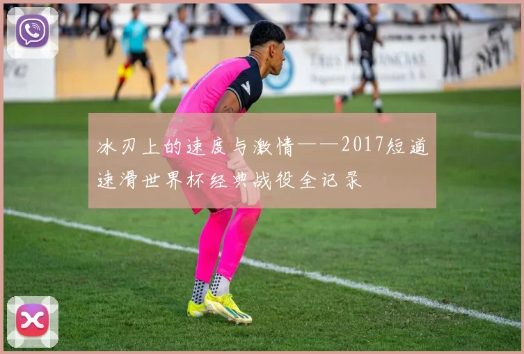冰刃上的速度与激情——2017短道速滑世界杯经典战役全记录
