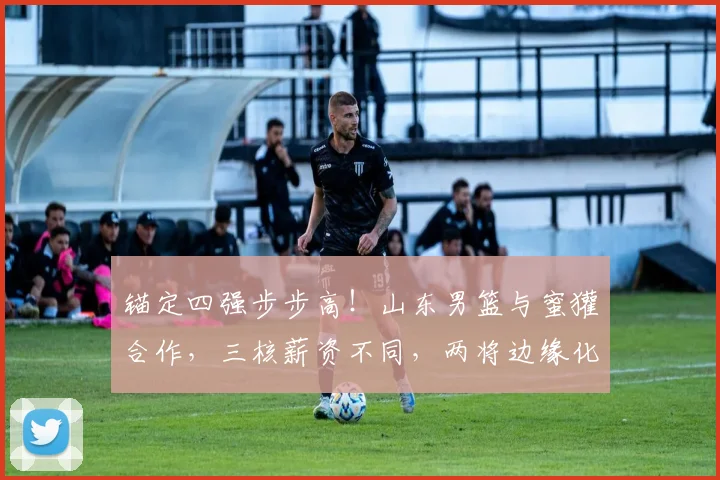 锚定四强步步高！山东男篮与蜜獾合作，三核薪资不同，两将边缘化
